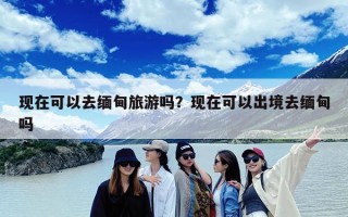 现在可以去缅甸旅游吗？现在可以出境去缅甸吗