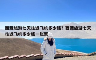 西藏旅游七天往返飞机多少钱？西藏旅游七天往返飞机多少钱一张票