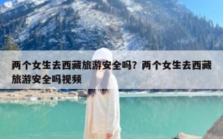 两个女生去西藏旅游安全吗？两个女生去西藏旅游安全吗视频