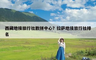 西藏地接旅行社散拼中心？拉萨地接旅行社排名