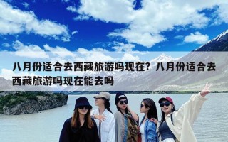 八月份适合去西藏旅游吗现在？八月份适合去西藏旅游吗现在能去吗