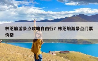 林芝旅游景点攻略自由行？林芝旅游景点门票价格