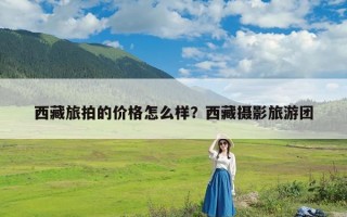 西藏旅拍的价格怎么样？西藏摄影旅游团