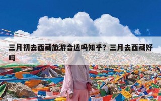 三月初去西藏旅游合适吗知乎？三月去西藏好吗