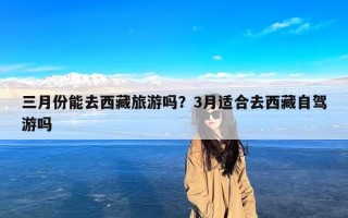 三月份能去西藏旅游吗？3月适合去西藏自驾游吗