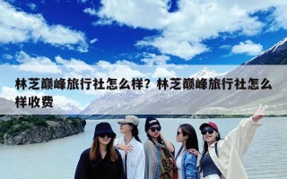 林芝巅峰旅行社怎么样？林芝巅峰旅行社怎么样收费