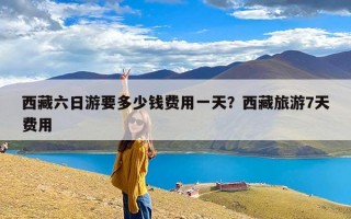 西藏六日游要多少钱费用一天？西藏旅游7天费用