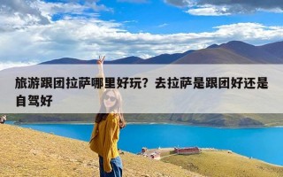 旅游跟团拉萨哪里好玩？去拉萨是跟团好还是自驾好