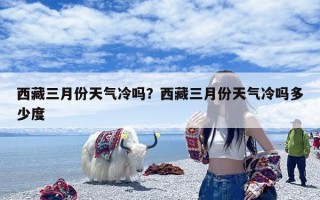 西藏三月份天气冷吗？西藏三月份天气冷吗多少度