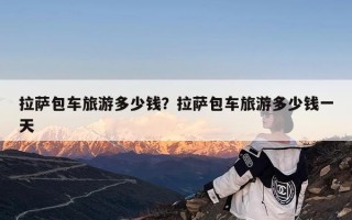 拉萨包车旅游多少钱？拉萨包车旅游多少钱一天