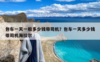 包车一天一般多少钱带司机？包车一天多少钱带司机海拉尔