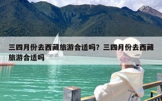 三四月份去西藏旅游合适吗？三四月份去西藏旅游合适吗