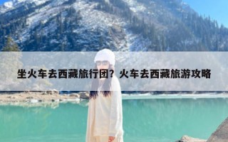 坐火车去西藏旅行团？火车去西藏旅游攻略