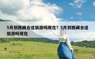 5月到西藏合适旅游吗现在？5月到西藏合适旅游吗现在