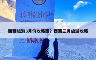 西藏旅游3月份攻略图？西藏三月旅游攻略