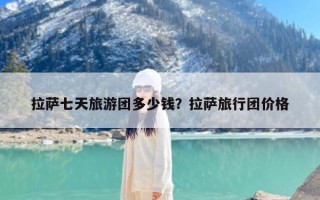 拉萨七天旅游团多少钱？拉萨旅行团价格