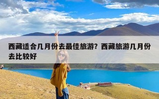 西藏适合几月份去最佳旅游？西藏旅游几月份去比较好