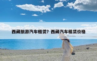 西藏旅游汽车租赁？西藏汽车租赁价格