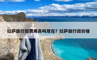 拉萨旅行团费用高吗现在？拉萨旅行团价格