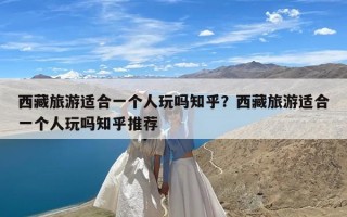 西藏旅游适合一个人玩吗知乎？西藏旅游适合一个人玩吗知乎推荐