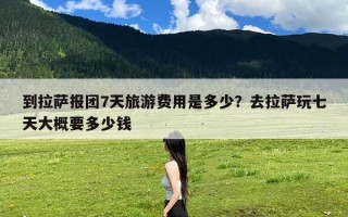 到拉萨报团7天旅游费用是多少？去拉萨玩七天大概要多少钱