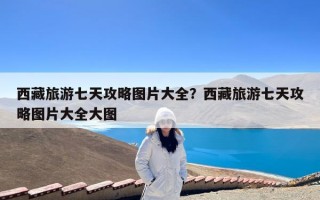 西藏旅游七天攻略图片大全？西藏旅游七天攻略图片大全大图