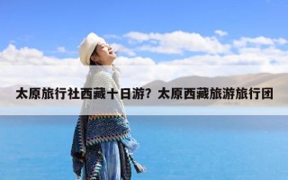 太原旅行社西藏十日游？太原西藏旅游旅行团