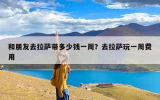 和朋友去拉萨带多少钱一周？去拉萨玩一周费用