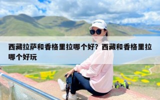 西藏拉萨和香格里拉哪个好？西藏和香格里拉哪个好玩