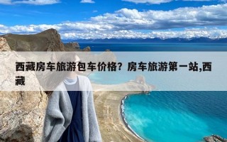 西藏房车旅游包车价格？房车旅游第一站,西藏