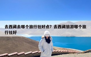 去西藏去哪个旅行社好点？去西藏旅游哪个旅行社好