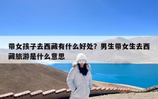 带女孩子去西藏有什么好处？男生带女生去西藏旅游是什么意思