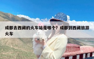 成都去西藏的火车站是哪个？成都到西藏旅游火车