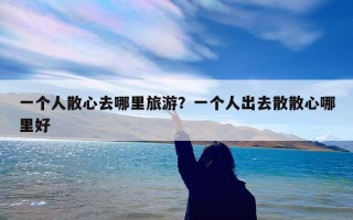 一个人散心去哪里旅游？一个人出去散散心哪里好