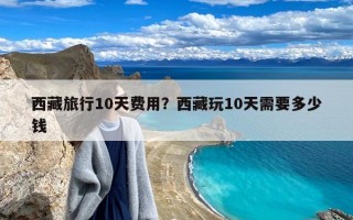 西藏旅行10天费用？西藏玩10天需要多少钱