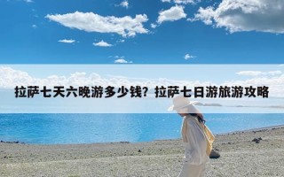 拉萨七天六晚游多少钱？拉萨七日游旅游攻略