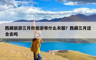 西藏旅游三月份旅游带什么衣服？西藏三月适合去吗