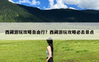 西藏游玩攻略自由行？西藏游玩攻略必去景点