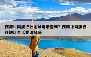 西藏中国旅行社地址电话查询？西藏中国旅行社地址电话查询号码