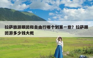 拉萨旅游跟团和自由行哪个划算一些？拉萨跟团游多少钱大概