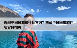 西藏中国国旅旅行社官网？西藏中国国旅旅行社官网招聘