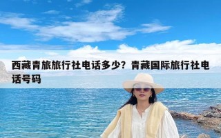 西藏青旅旅行社电话多少？青藏国际旅行社电话号码