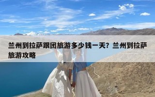 兰州到拉萨跟团旅游多少钱一天？兰州到拉萨旅游攻略