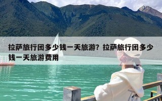 拉萨旅行团多少钱一天旅游？拉萨旅行团多少钱一天旅游费用