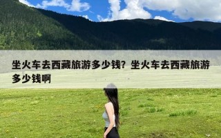 坐火车去西藏旅游多少钱？坐火车去西藏旅游多少钱啊