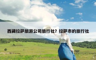 西藏拉萨旅游公司旅行社？拉萨市的旅行社