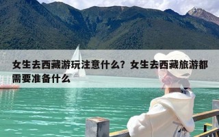 女生去西藏游玩注意什么？女生去西藏旅游都需要准备什么