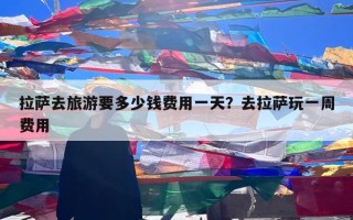 拉萨去旅游要多少钱费用一天？去拉萨玩一周费用