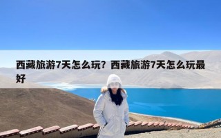 西藏旅游7天怎么玩？西藏旅游7天怎么玩最好