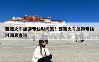 西藏火车旅游专线时间表？西藏火车旅游专线时间表查询